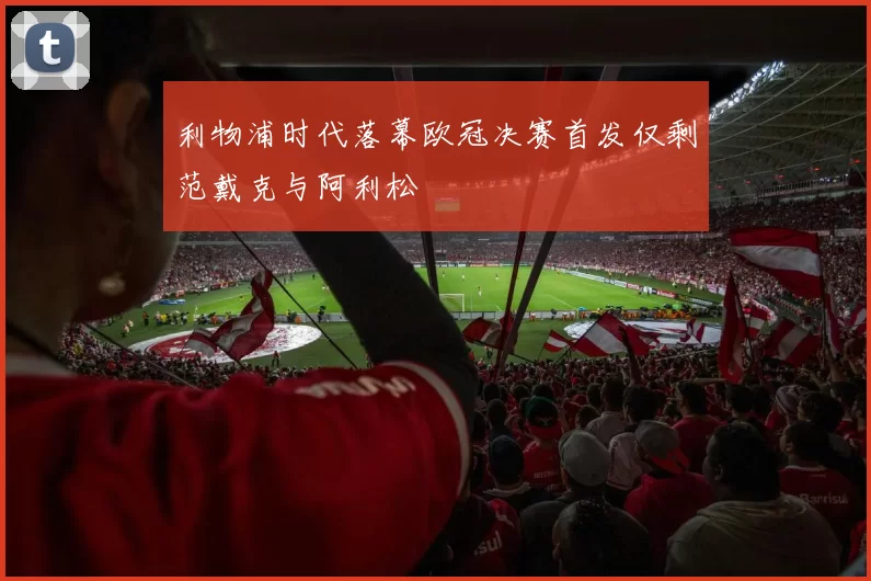 利物浦时代落幕欧冠决赛首发仅剩范戴克与阿利松