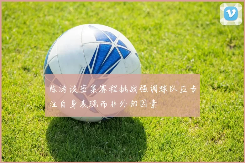 陈涛谈密集赛程挑战强调球队应专注自身表现而非外部因素