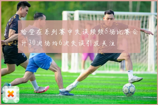 哈登在系列赛中失误频频5场比赛合计30次场均6次失误引发关注