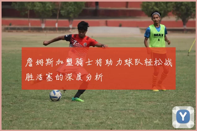 詹姆斯加盟骑士将助力球队轻松战胜活塞的深度分析