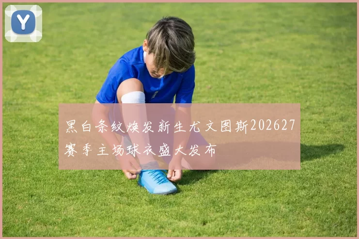 黑白条纹焕发新生尤文图斯202627赛季主场球衣盛大发布