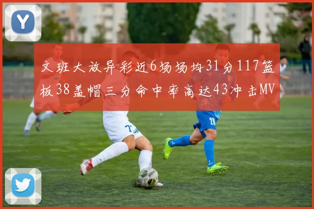 文班大放异彩近6场场均31分117篮板38盖帽三分命中率高达43冲击MVP荣誉