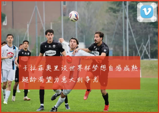 卡拉菲奥里谈世界杯梦想自感成熟超龄渴望为意大利争光