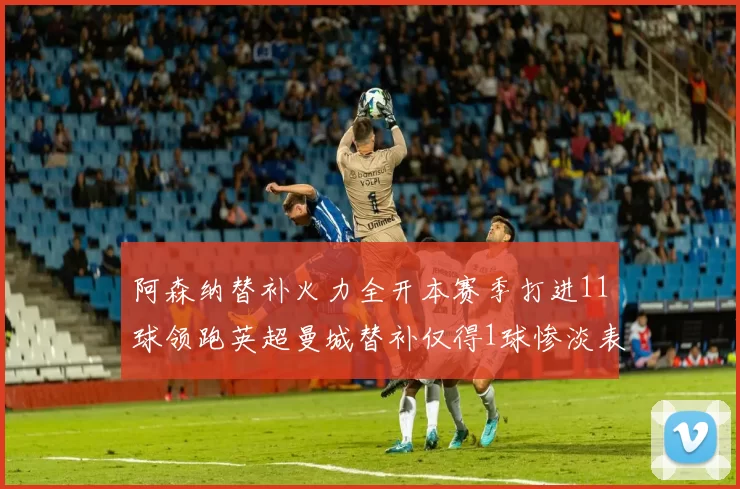 阿森纳替补火力全开本赛季打进11球领跑英超曼城替补仅得1球惨淡表现