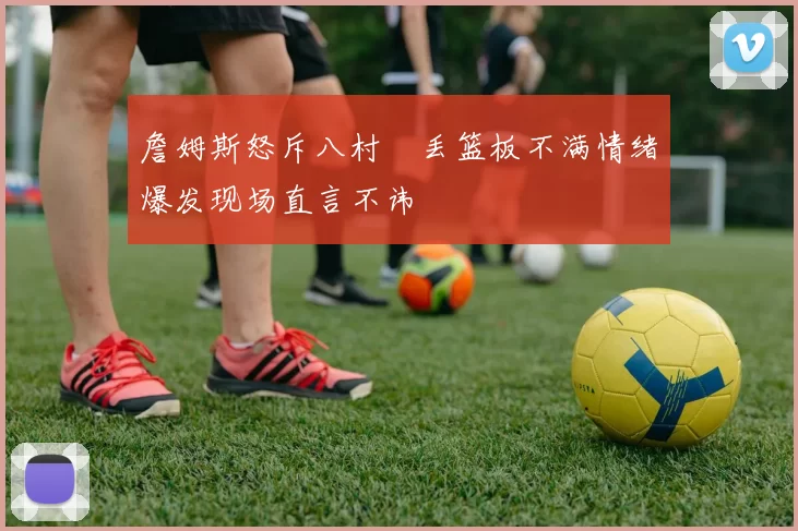 詹姆斯怒斥八村塁丢篮板不满情绪爆发现场直言不讳