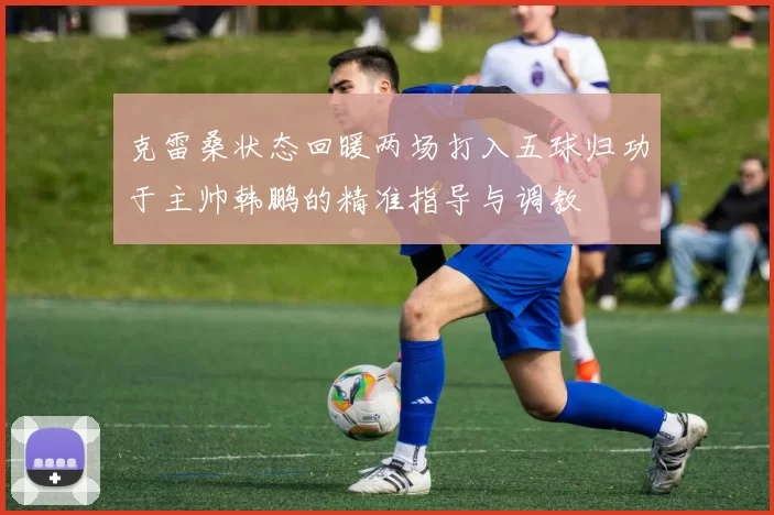 克雷桑状态回暖两场打入五球归功于主帅韩鹏的精准指导与调教