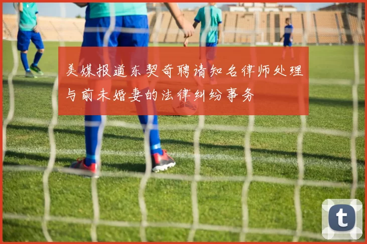 美媒报道东契奇聘请知名律师处理与前未婚妻的法律纠纷事务