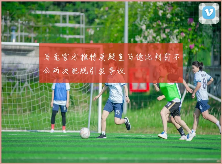 马竞官方推特质疑皇马德比判罚不公两次犯规引发争议