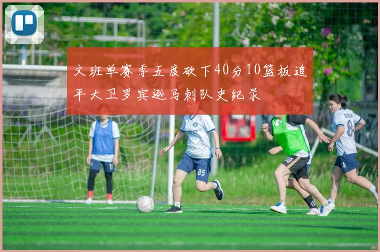文班单赛季五度砍下40分10篮板追平大卫罗宾逊马刺队史纪录