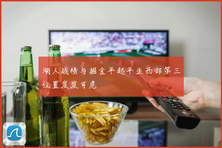 湖人战绩与掘金平起平坐西部第三位置岌岌可危