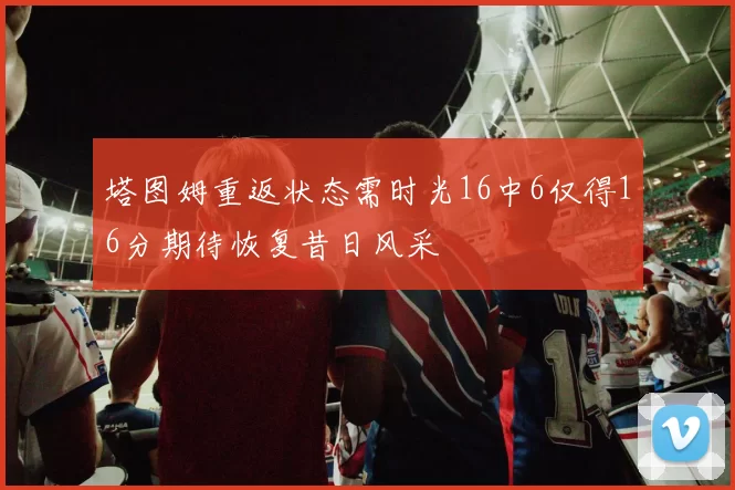 塔图姆重返状态需时光16中6仅得16分期待恢复昔日风采